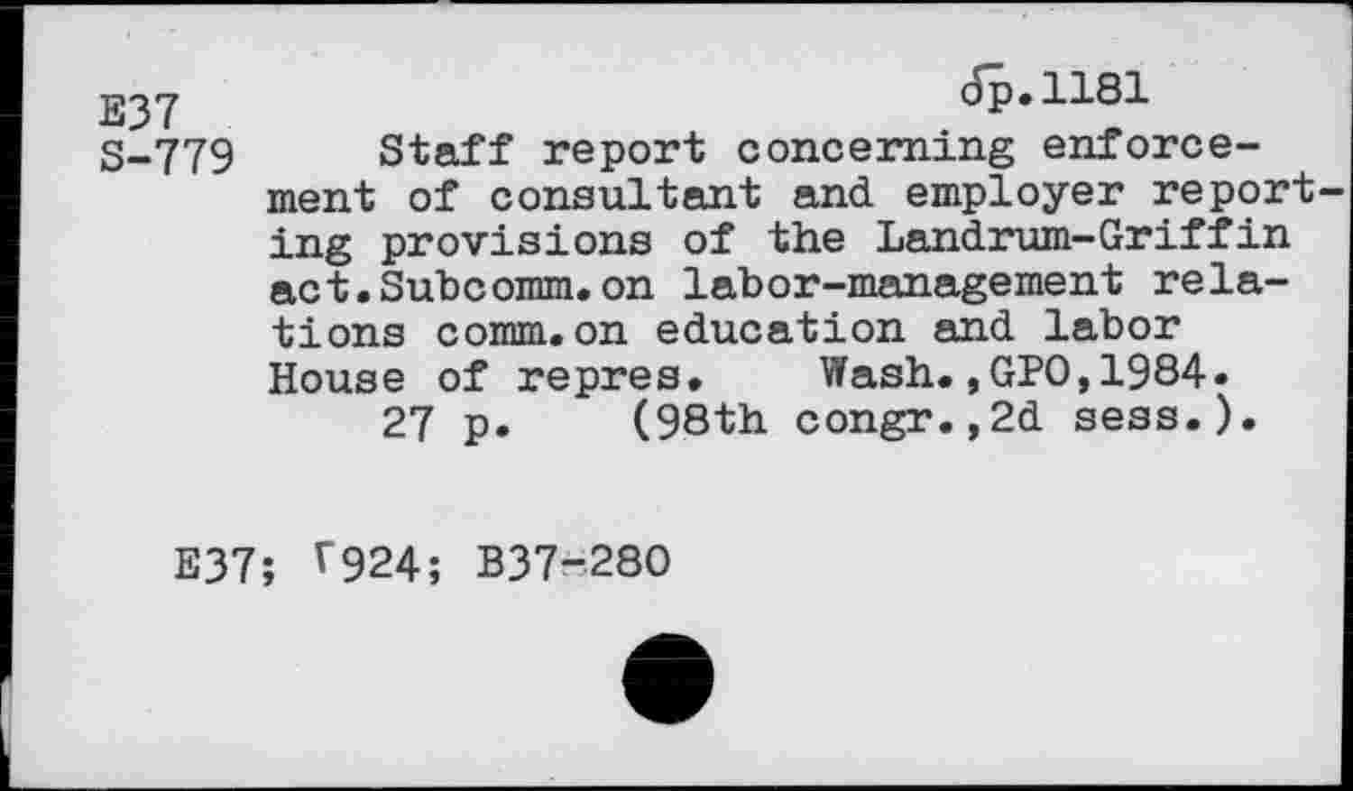 ﻿E37 S-779
dp.1181
Staff report concerning enforcement of consultant and employer reporting provisions of the Landrum-Griffin act.Subcomm.on labor-management relations comm.on education and labor House of repres.	Wash.,GPO,1984.
27 p. (98th congr.,2d sess.).
E37; ^924; B37-280